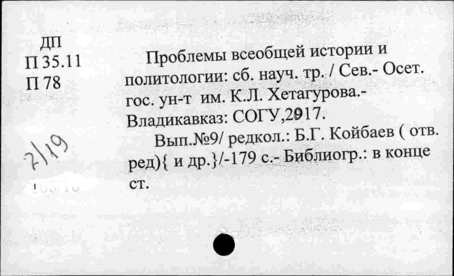 ﻿ДП
П 3 5.11	Проблемы всеобщей истории и
П 78 политологии: сб. науч. тр. / Сев.- Осет. гос. ун-т им. К.Л. Хетагурова,-Владикавказ: СОГУ,2917.
\ у4	Вып.№9/ редкол.: Б.Г. Койбаев ( отв.
г*	ред){ и др.}/-179 с.- Библиогр.: в конце
ст.